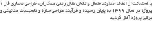 با استعانت از الطاف خداوند متعال و تلاش مثال زدنی همکاران، طراحی معماری فاز 1 پروژه در سال 1399 به پایان رسیده و فرآیند طراحی سازه و تاسیسات مکانیکی و برقی پروژه آغاز گردید