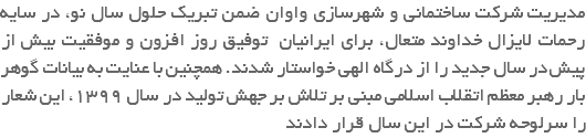 مدیریت شرکت ساختمانی و شهرسازی واوان ضمن تبریک حلول سال نو، در سایه رحمات لایزال خداوند متعال، برای ایرانیان توفیق روز افزون و موفقیت بیش از پیش در سال جدید را از درگاه الهی خواستار شدند. همچنین با عنایت به بیانات گوهر بار رهبر معظم اتقلاب اسلامی مبنی بر تلاش بر جهش تولید در سال 1399، این شعار را سرلوحه شرکت در این سال قرار دادند 