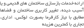 ارائه خدمات بازسازی ساختمان های قدیمی و یا آسیب دیده، تغییر کاربری ساختمان و فضاها مطابق با نیاز کارفرما بصورت لوکس، اداری، تجاری با کمترین هزینه