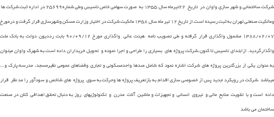  شرکت ساختمانی و شهر سازی واوان در تاریخ 22تیرماه سال 1355 به صورت سهامی خاص تاسیس وطی شماره25699 در اداره ثبت شرکت ها ومالکیت صنعتی تهران به ثبت رسیده است.از تاریخ 12 تیر ماه سال 1358 مالکیت شرکت در اختیار وزارت مسکن وشهرسازی قرار گرفت و درمورخ 1388/02/07 مشمول واگذاری قرار گرفته و طی تصویب نامه هیئت عالی واگذاری مورخ 90/09/12 بابت رددیون دولت به بانک ملت واگذارگردید. ازابتدای تاسیس تا کنون،شرکت پروژه های بسیاری را طراحی و اجرا نموده و تحویل خریداران داده است.به شهرک واوان میتوان به عنوان یکی از بزرگترین پروژه های شرکت اشاره نمود که شامل صدها واحدمسکونی و تجاری وفضاهای عمومی نظیرمسجد، مدرسه،پارک و... میباشد .شرکت در رویکرد جدید پس از خصوصی سازی اقدام به بازتعریف پروژه ها وحرکت به سوی پروژه های شاخص و سودآور را مد نظر قرار داده است و با تقویت منابع مالی و نیروی انسانی و تجهیزات و ماشین آلات مدرن و تکنولوژیهای روز به دنبال تحقق اهدافی کلان در صنعت ساختمان می باشد 