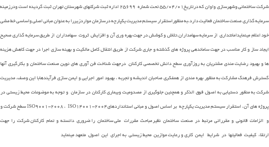 شرکت ساختمانی وشهرسازی واوان که درتاریخ55/04/01 تحت شماره 25699 اداره ثبت شرکتهای شهرستان تهران ثبت گردیده است ودرزمینه سرمایه گذاری صنعت ساختمان فعالیت دارد،به منظوراستقرار سیستم مدیریت یکپارچه درسازمان مواردزیررا به عنوان مبانی اصلی واساسی خط مشی خود اعلام مینمایدامانتداری از سرمایه سهامداران،تلاش و کوشش در جهت بهره وری آن و افزایش ثروت سهامداران از طريق سرمايه گذاري صحيح ايجاد ساز و كار مناسب در جهت ساماندهي پروژه هاي گذشته و جاري شركت از طريق انتقال كامل مالكيت و بهينه سازي اجرا در جهت كاهش هزينه ها و بهبود رضايت مندي مشتريان به روزآوري سطح دانش تخصصی کارکنان درجهت شناخت فن آوري هاي نوين صنعت ساختمان و بكارگيري آنها گسترش فرهنگ مشارکت به منظور بهره مندی از همفکری صاحبان اندیشه و تجربه ، بهبود امور اجرايي و ايمن سازي فرآيندهابا این وصف، مديريت شركت به منظور دستیابی به اصول فوق الذکر و همچنين جلوگيري از مصدوميت وبيماري كاركنان در سازمان و توجه به موضوعات محيط زيستي در سطح شركت و ISO9001-2008 ، ISO14001-2004پروژه هاي آن، استقرار سیستم مدیریت یکپارچه بر اساس اصول و مبانی استانداردهای و الزامات قانونی و مقرراتی مرتبط در صنعت ساختمان نظير مباحث مقررات ملي ساختمان را ضروری دانسته و تمام کارکنان شرکت را جهت ارتقاء كيفيت فعاليتها در شرايط ايمن كاري و رعايت موازين محيط زيستي به اجراي اين اصول متعهد مينمايد