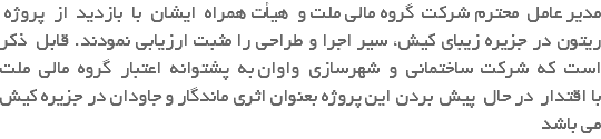 مدیر عامل محترم شرکت گروه مالی ملت و هیأت همراه ایشان با بازدید از پروژه ریتون در جزیره زیبای کیش، سیر اجرا و طراحی را مثبت ارزیابی نمودند. قابل ذکر است که شرکت ساختمانی و شهرسازی واوان به پشتوانه اعتبار گروه مالی ملت با اقتدار در حال پیش بردن این پروژه بعنوان اثری ماندگار و جاودان در جزیره کیش می باشد